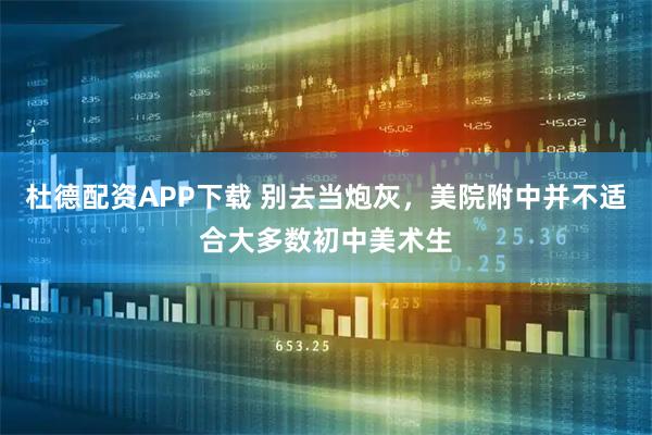 杜德配资APP下载 别去当炮灰，美院附中并不适合大多数初中美术生