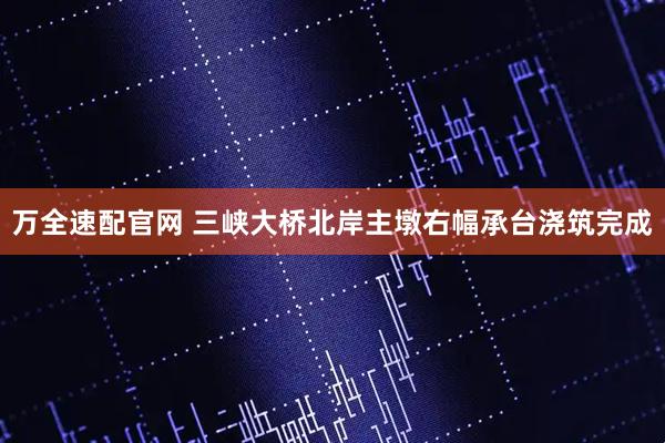 万全速配官网 三峡大桥北岸主墩右幅承台浇筑完成