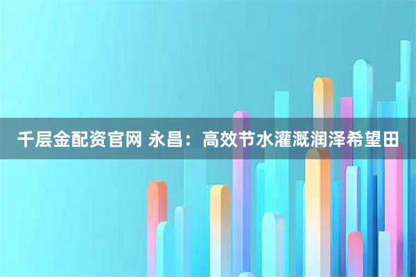 千层金配资官网 永昌：高效节水灌溉润泽希望田