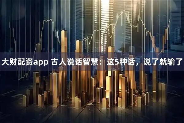 大财配资app 古人说话智慧：这5种话，说了就输了