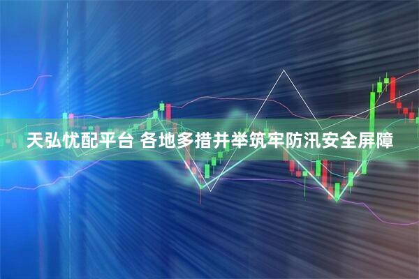 天弘忧配平台 各地多措并举筑牢防汛安全屏障