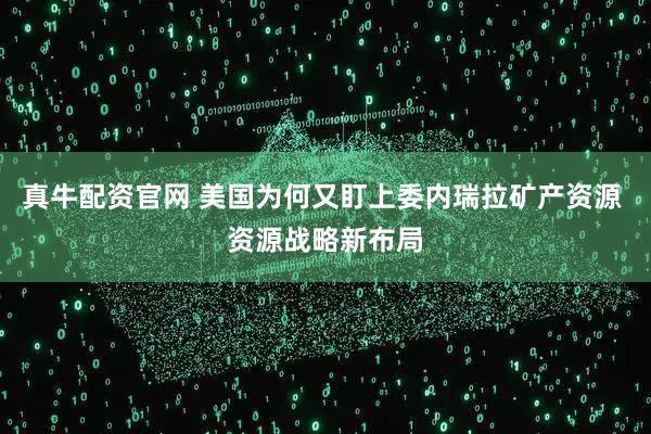 真牛配资官网 美国为何又盯上委内瑞拉矿产资源 资源战略新布局