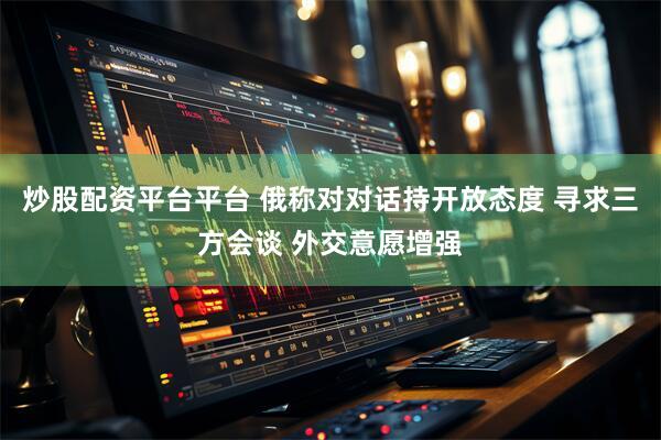 炒股配资平台平台 俄称对对话持开放态度 寻求三方会谈 外交意愿增强