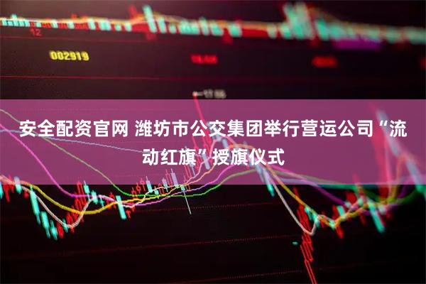 安全配资官网 潍坊市公交集团举行营运公司“流动红旗”授旗仪式