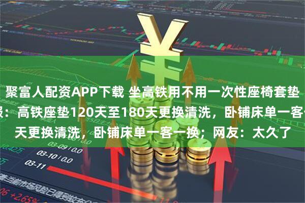 聚富人配资APP下载 坐高铁用不用一次性座椅套垫引热议！12306客服：高铁座垫120天至180天更换清洗，卧铺床单一客一换；网友：太久了