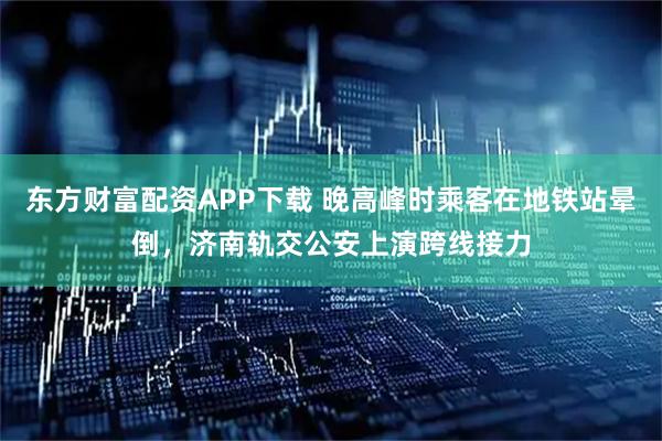 东方财富配资APP下载 晚高峰时乘客在地铁站晕倒，济南轨交公安上演跨线接力